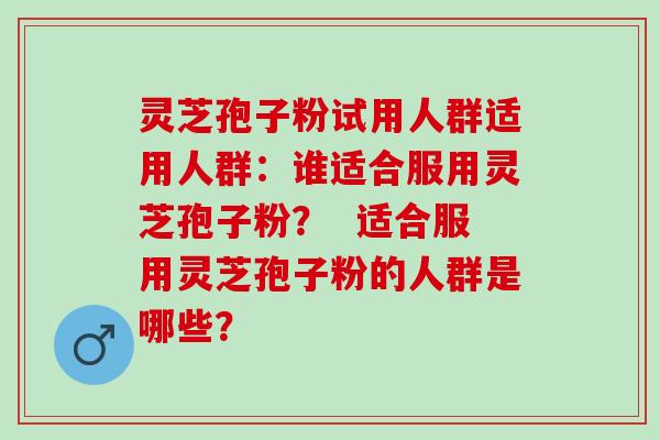 灵芝孢子粉试用人群适用人群：谁适合服用灵芝孢子粉？  适合服用灵芝孢子粉的人群是哪些？