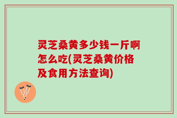 灵芝桑黄多少钱一斤啊怎么吃(灵芝桑黄价格及食用方法查询)