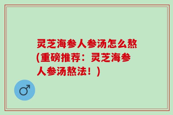 灵芝海参人参汤怎么熬(重磅推荐：灵芝海参人参汤熬法！)