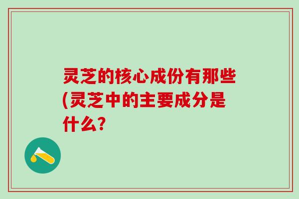 灵芝的核心成份有那些(灵芝中的主要成分是什么？