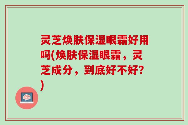 灵芝焕肤保湿眼霜好用吗(焕肤保湿眼霜，灵芝成分，到底好不好？)