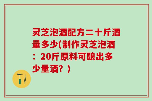 灵芝泡酒配方二十斤酒量多少(制作灵芝泡酒：20斤原料可酿出多少量酒？)