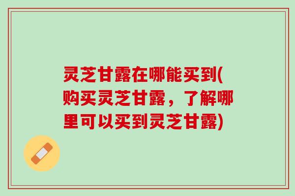 灵芝甘露在哪能买到(购买灵芝甘露,了解哪里可以买到灵芝甘露) 灵芝甘露在哪能买到(购买灵芝甘露,了解哪里可以买到灵芝甘露)