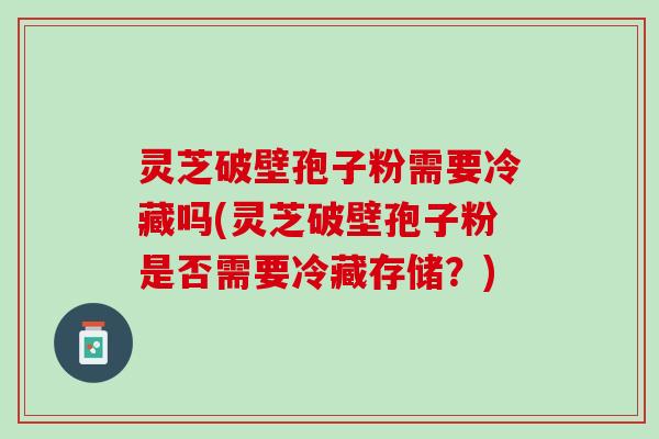 灵芝破壁孢子粉需要冷藏吗(灵芝破壁孢子粉是否需要冷藏存储？)