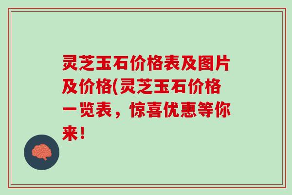 灵芝玉石价格表及图片及价格(灵芝玉石价格一览表，惊喜优惠等你来！