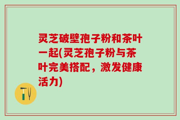 灵芝破壁孢子粉和茶叶一起(灵芝孢子粉与茶叶完美搭配，激发健康活力)