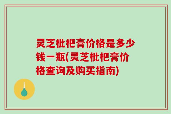 灵芝枇杷膏价格是多少钱一瓶(灵芝枇杷膏价格查询及购买指南) 灵芝枇杷膏价格是多少钱一瓶(灵芝枇杷膏价格查询及购买指南)