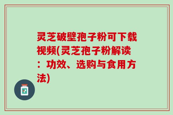 灵芝破壁孢子粉可下载视频(灵芝孢子粉解读：功效、选购与食用方法)