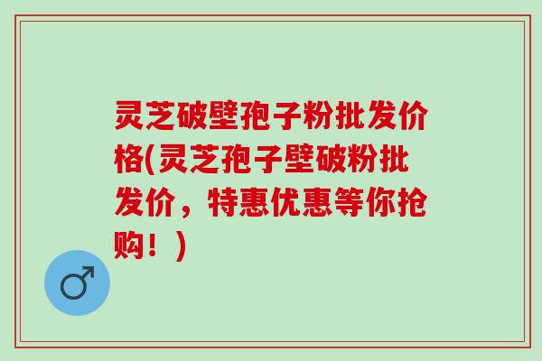 灵芝破壁孢子粉批发价格(灵芝孢子壁破粉批发价，特惠优惠等你抢购！)