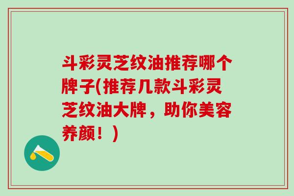 斗彩灵芝纹油推荐哪个牌子(推荐几款斗彩灵芝纹油大牌，助你美容养颜！)