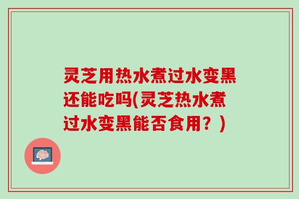 灵芝用热水煮过水变黑还能吃吗(灵芝热水煮过水变黑能否食用？)