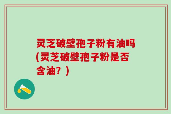 灵芝破壁孢子粉有油吗(灵芝破壁孢子粉是否含油？)