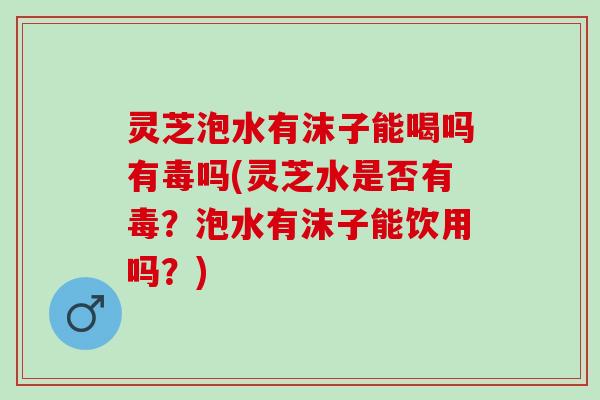 灵芝泡水有沫子能喝吗有毒吗(灵芝水是否有毒?泡水有沫子能饮用吗?) 灵芝泡水有沫子能喝吗有毒吗(灵芝水是否有毒?泡水有沫子能饮用吗?)