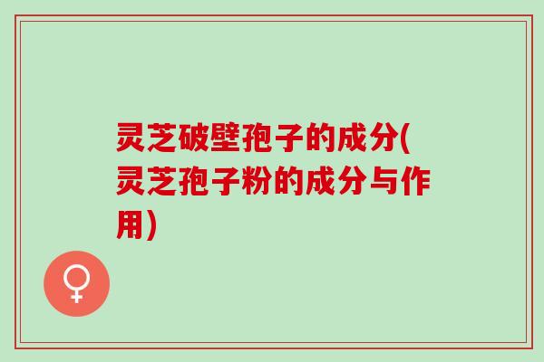 灵芝破壁孢子的成分(灵芝孢子粉的成分与作用)