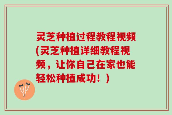 灵芝种植过程教程视频(灵芝种植详细教程视频，让你自己在家也能轻松种植成功！)