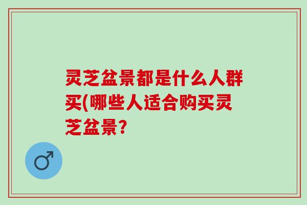 灵芝盆景都是什么人群买(哪些人适合购买灵芝盆景？