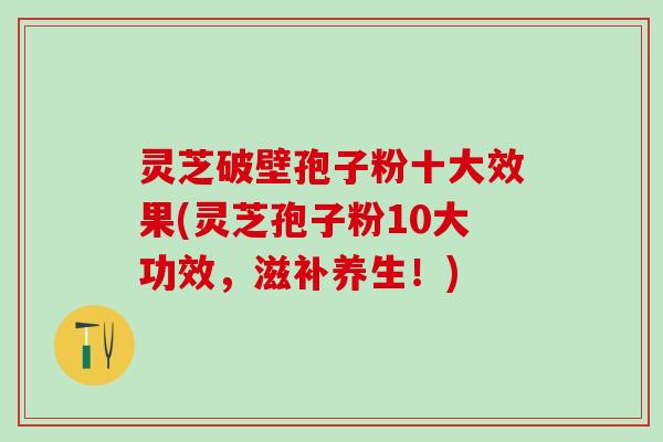 灵芝破壁孢子粉十大效果(灵芝孢子粉10大功效，滋补养生！)
