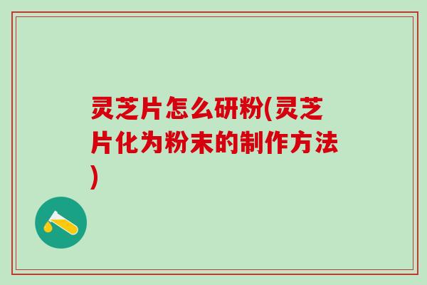 灵芝片怎么研粉(灵芝片化为粉末的制作方法)