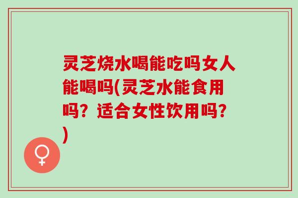 灵芝烧水喝能吃吗女人能喝吗(灵芝水能食用吗？适合女性饮用吗？)