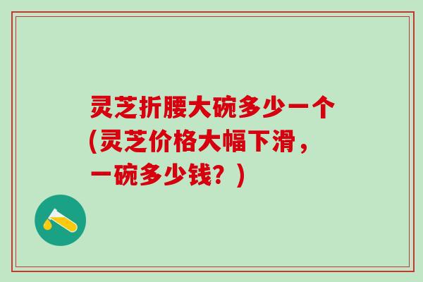 灵芝折腰大碗多少一个(灵芝价格大幅下滑,一碗多少钱?) 灵芝折腰大碗多少一个(灵芝价格大幅下滑,一碗多少钱?)