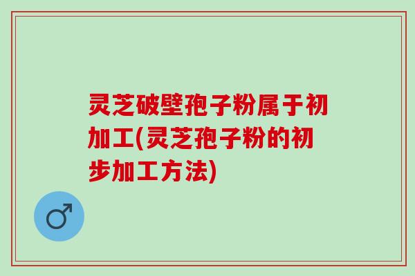 灵芝破壁孢子粉属于初加工(灵芝孢子粉的初步加工方法)