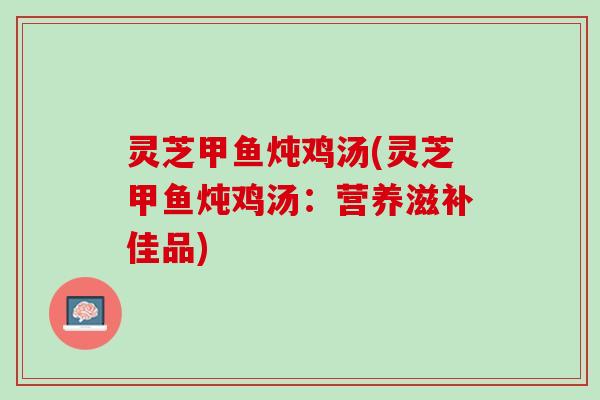 灵芝甲鱼炖鸡汤(灵芝甲鱼炖鸡汤：营养滋补佳品)