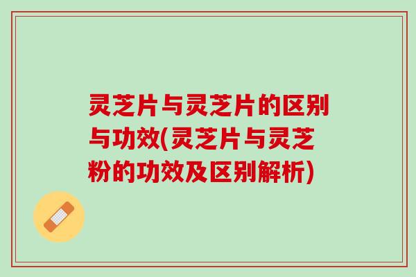 灵芝片与灵芝片的区别与功效(灵芝片与灵芝粉的功效及区别解析)