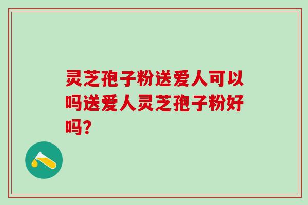 灵芝孢子粉送爱人可以吗送爱人灵芝孢子粉好吗？