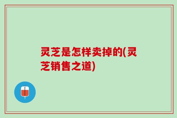 灵芝是怎样卖掉的(灵芝销售之道)