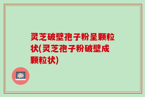 灵芝破壁孢子粉呈颗粒状(灵芝孢子粉破壁成颗粒状)