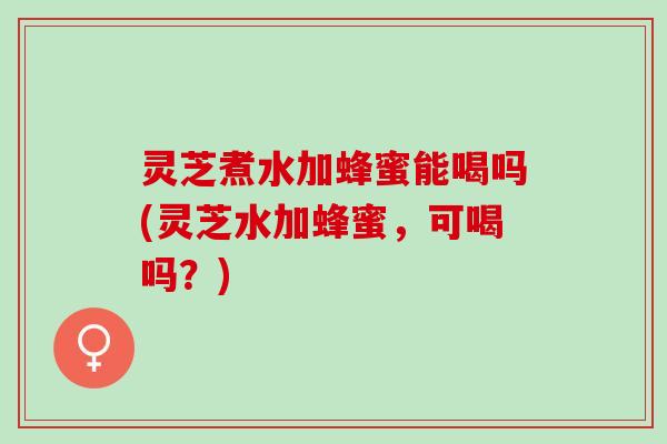 灵芝煮水加蜂蜜能喝吗(灵芝水加蜂蜜，可喝吗？)