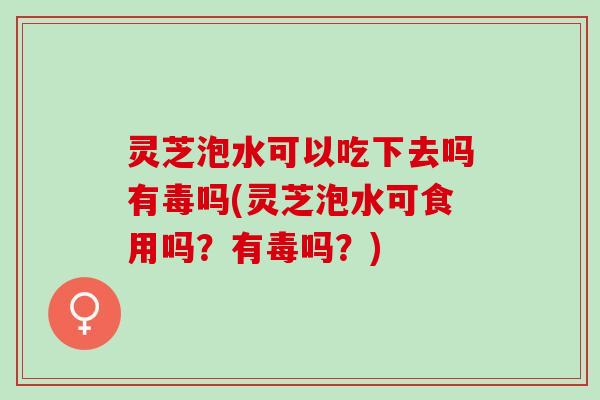 灵芝泡水可以吃下去吗有毒吗(灵芝泡水可食用吗？有毒吗？)