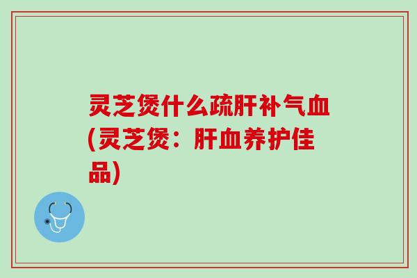 灵芝煲什么疏肝补气血(灵芝煲：肝血养护佳品)