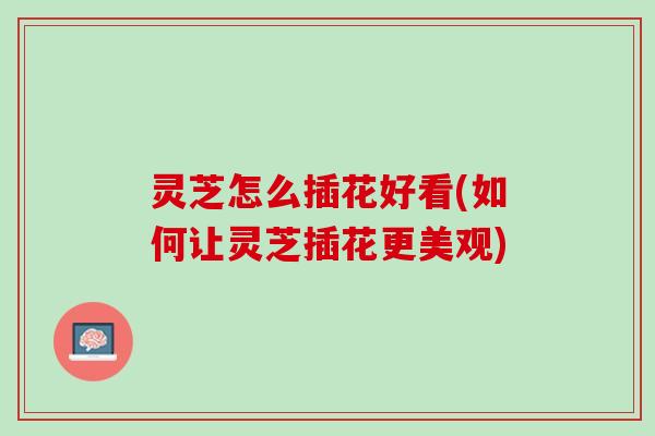 灵芝怎么插花好看(如何让灵芝插花更美观)