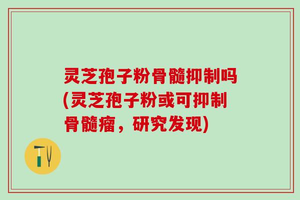 灵芝孢子粉骨髓抑制吗(灵芝孢子粉或可抑制骨髓瘤，研究发现)