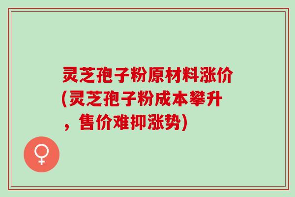 灵芝孢子粉原材料涨价(灵芝孢子粉成本攀升，售价难抑涨势)