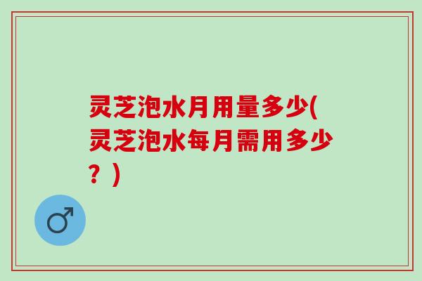 灵芝泡水月用量多少(灵芝泡水每月需用多少？)