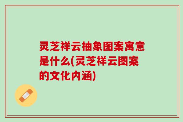 灵芝祥云抽象图案寓意是什么(灵芝祥云图案的文化内涵)