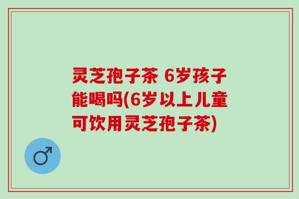 灵芝孢子茶 6岁孩子能喝吗(6岁以上儿童可饮用灵芝孢子茶)