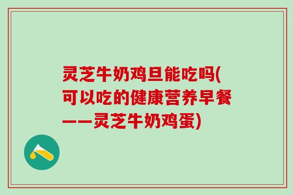 灵芝牛奶鸡旦能吃吗(可以吃的健康营养早餐——灵芝牛奶鸡蛋)
