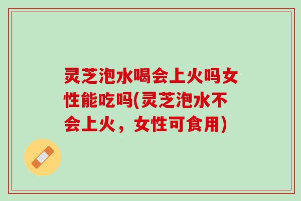 灵芝泡水喝会上火吗女性能吃吗(灵芝泡水不会上火，女性可食用)