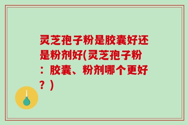 灵芝孢子粉是胶囊好还是粉剂好(灵芝孢子粉：胶囊、粉剂哪个更好？)