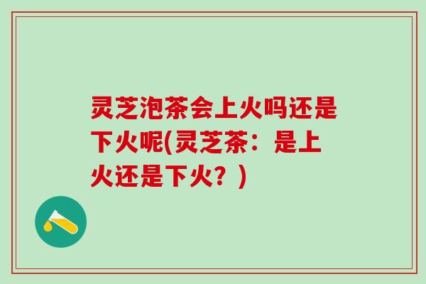 灵芝泡茶会上火吗还是下火呢(灵芝茶：是上火还是下火？)