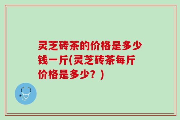 灵芝砖茶的价格是多少钱一斤(灵芝砖茶每斤价格是多少?) 灵芝砖茶的价格是多少钱一斤(灵芝砖茶每斤价格是多少?)