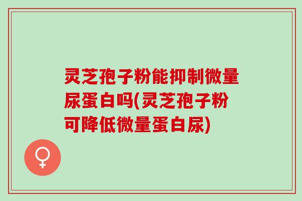 灵芝孢子粉能抑制微量尿蛋白吗(灵芝孢子粉可降低微量蛋白尿)