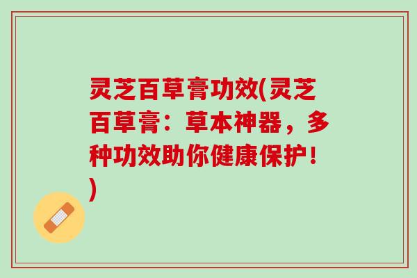灵芝百草膏功效(灵芝百草膏:草本神器,多种功效助你健康保护!) 灵芝百草膏功效(灵芝百草膏:草本神器,多种功效助你健康保护!)