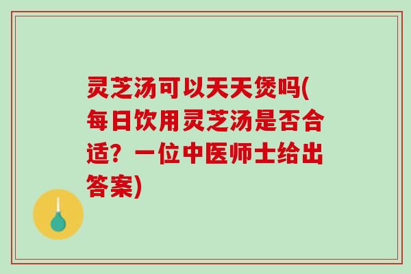 灵芝汤可以天天煲吗(每日饮用灵芝汤是否合适？一位中医师士给出答案)