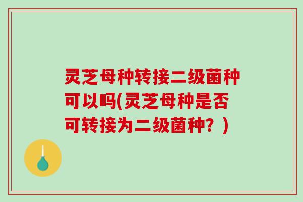 灵芝母种转接二级菌种可以吗(灵芝母种是否可转接为二级菌种？)