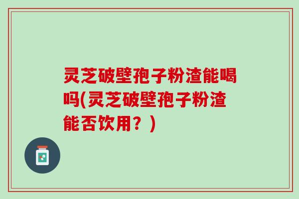 灵芝破壁孢子粉渣能喝吗(灵芝破壁孢子粉渣能否饮用？)