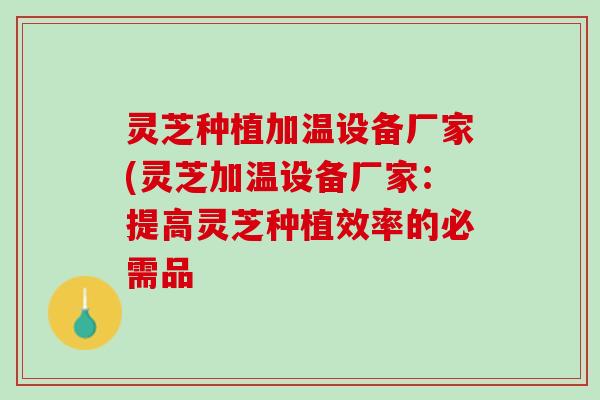 灵芝种植加温设备厂家(灵芝加温设备厂家:提高灵芝种植效率的必需品 灵芝种植加温设备厂家(灵芝加温设备厂家:提高灵芝种植效率的必需品